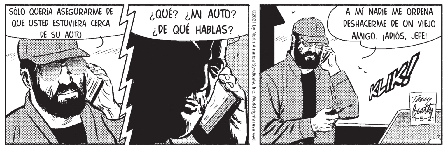 Art OCR: SÓLO QUERÍA ASEGURARME DE A MÍ NADIE ME ORDENA ¿QUÉ? ¿MI AUTO? ¿DE QUÉ HABLAS? QUE USTED ESTUVIERA CERCA DESHACERME DE UN VIEJO DE SU AUTO AMIGO. ¡ADIÓSJEFE! buaty 11-5-21 e2021 by North America SyndicateInc. World rights reserved. SÓLO QUERÍA ASEGURARME DE A MÍ NADIE ME ORDENA ¿QUÉ? ¿MI AUTO? ¿DE QUÉ HABLAS? QUE USTED ESTUVIERA CERCA DESHACERME DE UN VIEJO DE SU AUTO AMIGO. ¡ADIÓSJEFE! buaty 11-5-21 e2021 by North America SyndicateInc. World rights reserved.