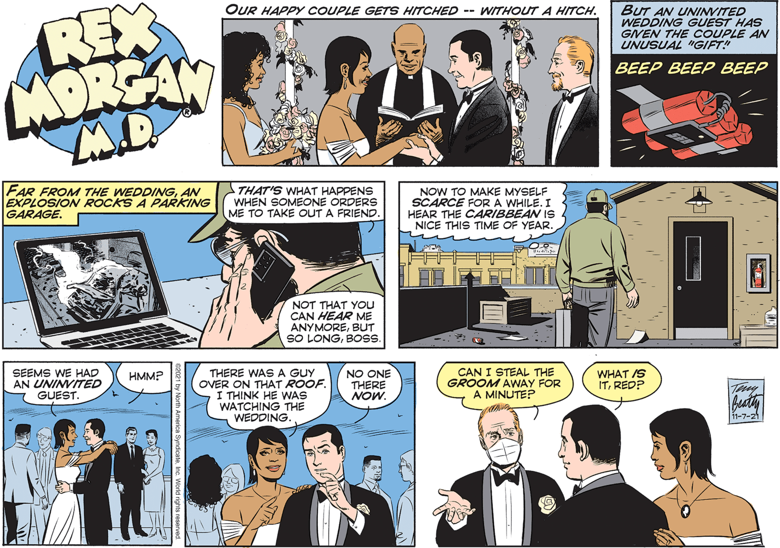 Line OCR: REX MORSAN OUR HAPPY COUPLE GETS HITCHED -- WITHOUTA HITCH. BUT AN UNINVITED WEDDING GUEST HAS GINEN THE COUPLE AN UNUSUAL "IGIFT! BEEP BEEP BEEP FAR FROM THE WEDDINGAN EXPLOSION ROCKS A PARKING GARAGE. THAT'S WHAT HAPPENS WHEN SOMEONE ORDERS ME TO TAKE OUT A FRIEND. NOW TO MAKE MYSELF SCARCE FOR A WHILE. I HEAR THE CARIBBEAN IS NICE THIS TIME OF YEAR. NOT THAT YOu CAN HEAR ME ANYMOREBUT SO LONGBOS. SEEMS WE HAD AN UNINVITED GUEST. THERE WASA GUY OVER ON THAT ROOF. I THINK HE WAS WATCHING THE WEDDING. CAN I STEAL THE GROOM AWAY FOR A MINUTE? NO ONE THERE NOW. WHAT IS ITRED? HMM? Tay 11-7-21 REX MORSAN OUR HAPPY COUPLE GETS HITCHED -- WITHOUTA HITCH. BUT AN UNINVITED WEDDING GUEST HAS GINEN THE COUPLE AN UNUSUAL "IGIFT! BEEP BEEP BEEP FAR FROM THE WEDDINGAN EXPLOSION ROCKS A PARKING GARAGE. THAT'S WHAT HAPPENS WHEN SOMEONE ORDERS ME TO TAKE OUT A FRIEND. NOW TO MAKE MYSELF SCARCE FOR A WHILE. I HEAR THE CARIBBEAN IS NICE THIS TIME OF YEAR. NOT THAT YOu CAN HEAR ME ANYMOREBUT SO LONGBOS. SEEMS WE HAD AN UNINVITED GUEST. THERE WASA GUY OVER ON THAT ROOF. I THINK HE WAS WATCHING THE WEDDING. CAN I STEAL THE GROOM AWAY FOR A MINUTE? NO ONE THERE NOW. WHAT IS ITRED? HMM? Tay 11-7-21