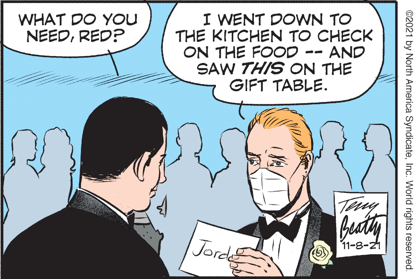Organism OCR: I WENT DOWN TO THE KITCHEN TO CHECK ON THE FOOD SAW THIS ON THE GIFT TABLE. WHAT DO YOU NEEDRED? AND Jorde 11-8-21 ©2021 by North America SyndicateInc. World rights reserved. I WENT DOWN TO THE KITCHEN TO CHECK ON THE FOOD SAW THIS ON THE GIFT TABLE. WHAT DO YOU NEEDRED? AND Jorde 11-8-21 ©2021 by North America SyndicateInc. World rights reserved.