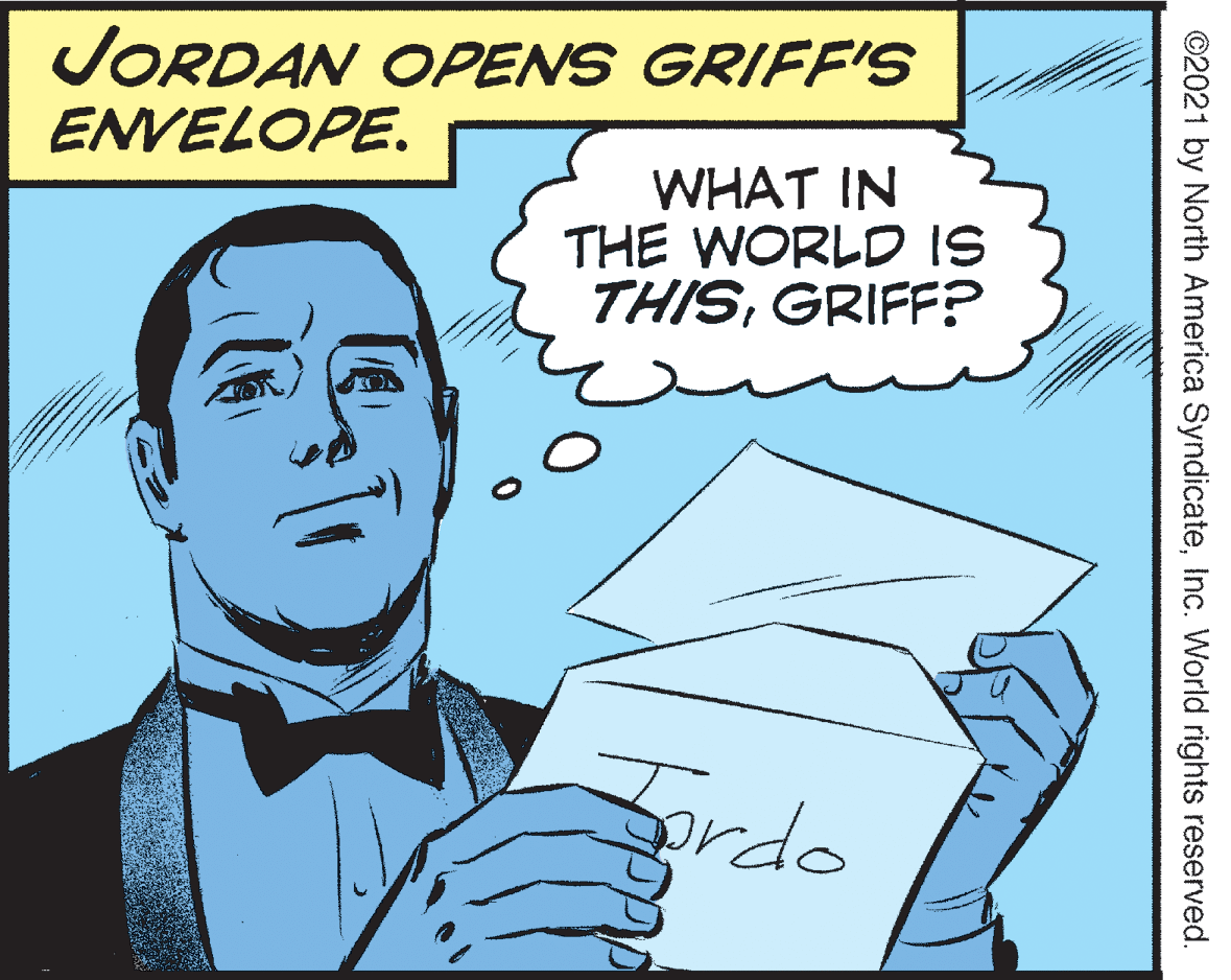 Thumb OCR: JORDAN OPENS GRIFFIS ENVELOPE. WHAT IN THE WORLD IS THISGRIFF? Fordo ©2021 by North America SyndicateInc. World rights reserved. JORDAN OPENS GRIFFIS ENVELOPE. WHAT IN THE WORLD IS THISGRIFF? Fordo ©2021 by North America SyndicateInc. World rights reserved.