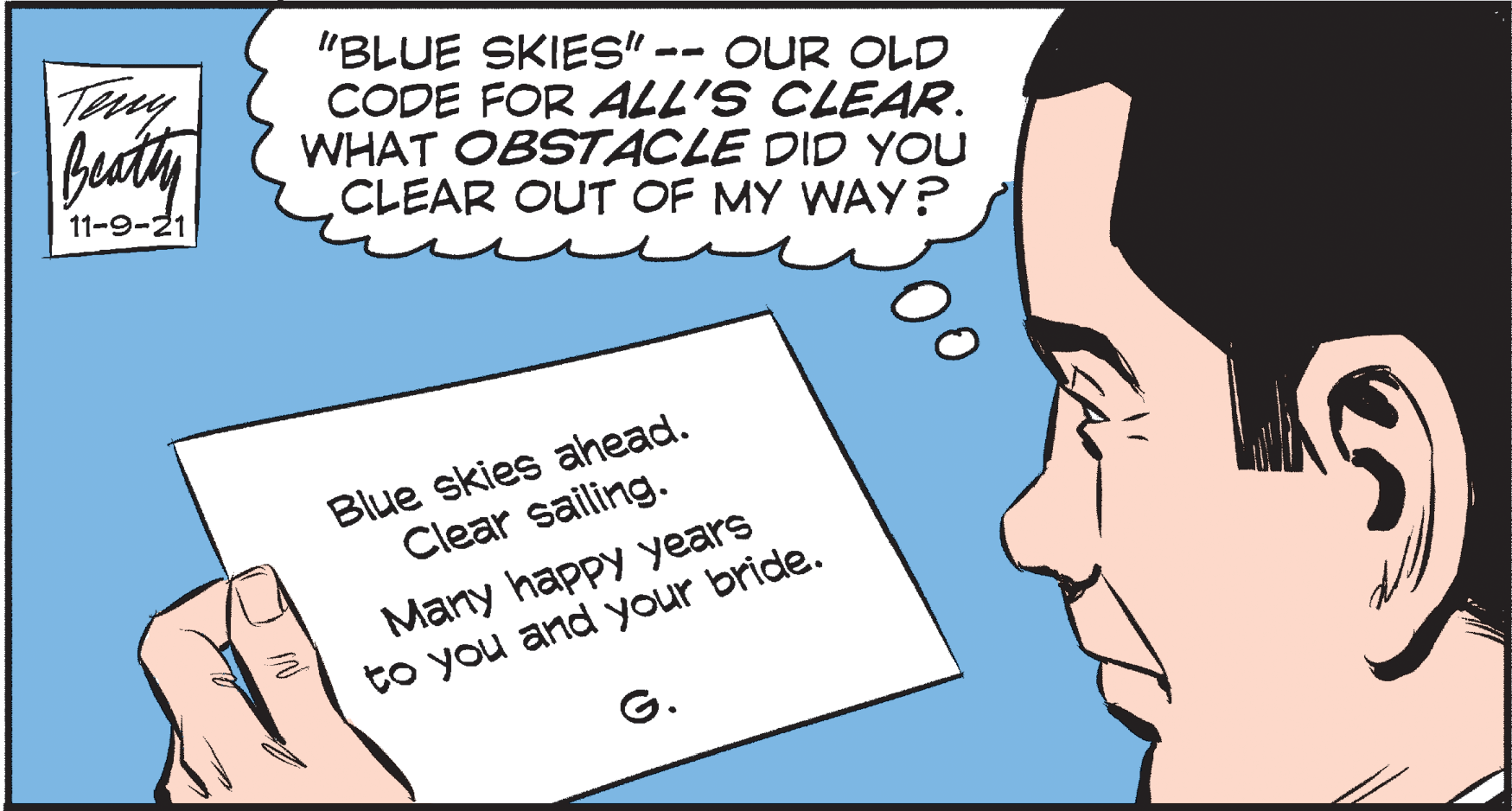 Ear OCR: Teny Bacty "BLUE SKIES" -- OUR OLD CODE FOR ALL'S CLEAR. WHAT OBSTACLE DID YOU CLEAR OUT OF MY WAY ? 11-9-21 Blue skies ahead. Clear sailing. Many happy years to you and your bride. G. Teny Bacty "BLUE SKIES" -- OUR OLD CODE FOR ALL'S CLEAR. WHAT OBSTACLE DID YOU CLEAR OUT OF MY WAY ? 11-9-21 Blue skies ahead. Clear sailing. Many happy years to you and your bride. G.