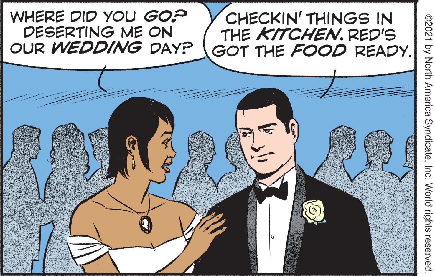 Interaction OCR: WHERE DID YOU GO? DESERTING ME ON OUR WEDDING DAY? GOT THE FOOD READY. CHECKIN' THINGS IN THE KITCHEN. RED'S ©2021 by North America SyndicateInc. World rights reserved. WHERE DID YOU GO? DESERTING ME ON OUR WEDDING DAY? GOT THE FOOD READY. CHECKIN' THINGS IN THE KITCHEN. RED'S ©2021 by North America SyndicateInc. World rights reserved.