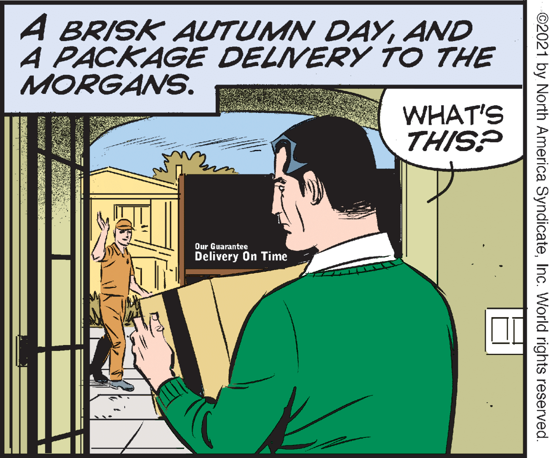 Parallel OCR: A BRISK AUTUMN DAYAND A PACKAGE DELVERY TO THE MORGANS. WHAT'S THIS? Our Guarantee Delivery On Time ©2021 by North America SyndicateInc. World rights reserved. A BRISK AUTUMN DAYAND A PACKAGE DELVERY TO THE MORGANS. WHAT'S THIS? Our Guarantee Delivery On Time ©2021 by North America SyndicateInc. World rights reserved.