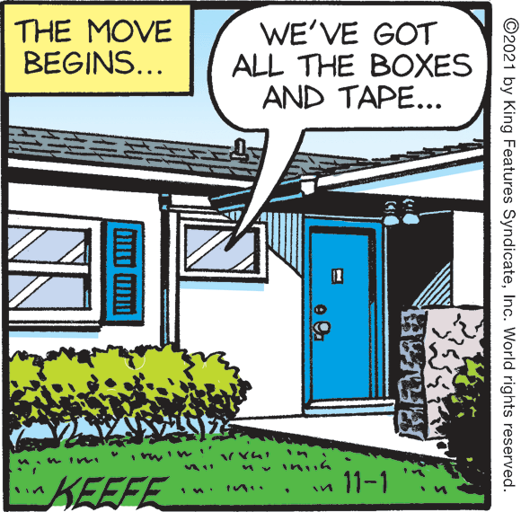 Publication OCR: THE MOVE BEGINS... WE'VE GOT ALL THE BOXES AND TAPE... KEEFE in 11-1 ©2021 by King Features SyndicateInc. World rights reserved. THE MOVE BEGINS... WE'VE GOT ALL THE BOXES AND TAPE... KEEFE in 11-1 ©2021 by King Features SyndicateInc. World rights reserved.