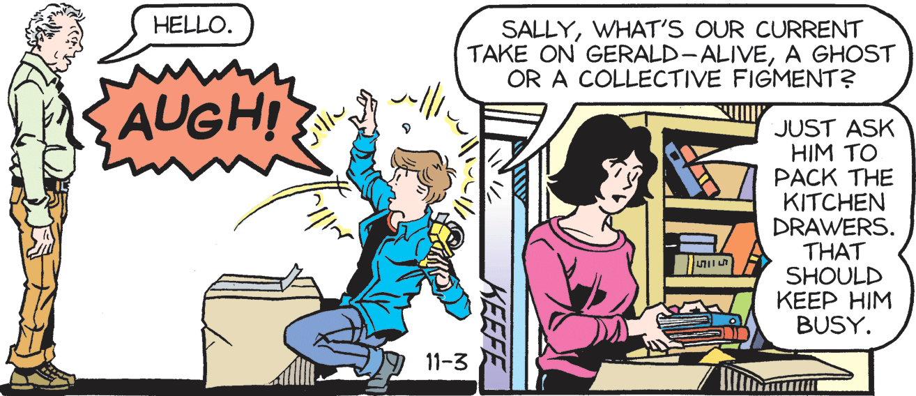 Comic book OCR: HELLO. SALLYWHAT'S OUR CURRENT TAKE ON GERALD- ALIVEA GHOST OR A COLLECTIVE FIGMENT? AUGH! JUST ASK HIM TO PACK THE KITCHEN DRAWERS. THAT SHOULD KEEP HIM BUSY. 11-3 KEEFE HELLO. SALLYWHAT'S OUR CURRENT TAKE ON GERALD- ALIVEA GHOST OR A COLLECTIVE FIGMENT? AUGH! JUST ASK HIM TO PACK THE KITCHEN DRAWERS. THAT SHOULD KEEP HIM BUSY. 11-3 KEEFE