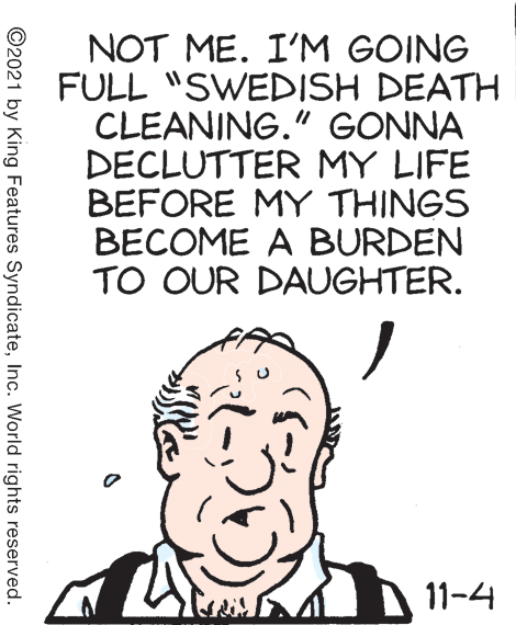 Illustration OCR: NOT ME. I'M GOING FULL "SWEDISH DEATH CLEANING." GONNA DECLUTTER MY LIFE BEFORE MY THINGS BECOME A BURDEN TO OUR DAUGHTER. 11-4 ©2021 by King Features SyndicateInc. World rights reserved. NOT ME. I'M GOING FULL "SWEDISH DEATH CLEANING." GONNA DECLUTTER MY LIFE BEFORE MY THINGS BECOME A BURDEN TO OUR DAUGHTER. 11-4 ©2021 by King Features SyndicateInc. World rights reserved.