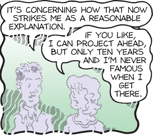 Organism OCR: IT'S CONCERNING HOW THAT NOW STRIKES ME AS A REASONABLE EXPLANATION. IF YOU LIKEBUT ONLY TEN YEARS AND I'M NEVER FAMOUS WHEN I GET THERE. IT'S CONCERNING HOW THAT NOW STRIKES ME AS A REASONABLE EXPLANATION. IF YOU LIKEI CAN PROJECT AHEADBUT ONLY TEN YEARS AND I'M NEVER FAMOUS WHEN I GET THERE.