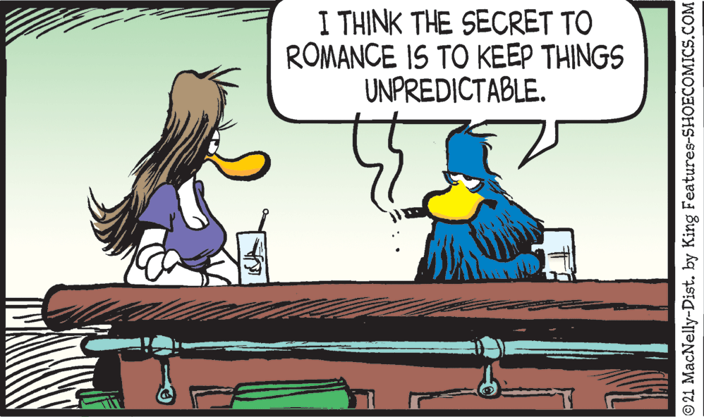 Font OCR: I THINK THE SECRET TO ROMANCE IS TO KEEP THINGS UNPREDICTABLE. © 21 MacNelly-Dist. by King Features-SHOECOMICS.COM I THINK THE SECRET TO ROMANCE IS TO KEEP THINGS UNPREDICTABLE. © 21 MacNelly-Dist. by King Features-SHOECOMICS.COM