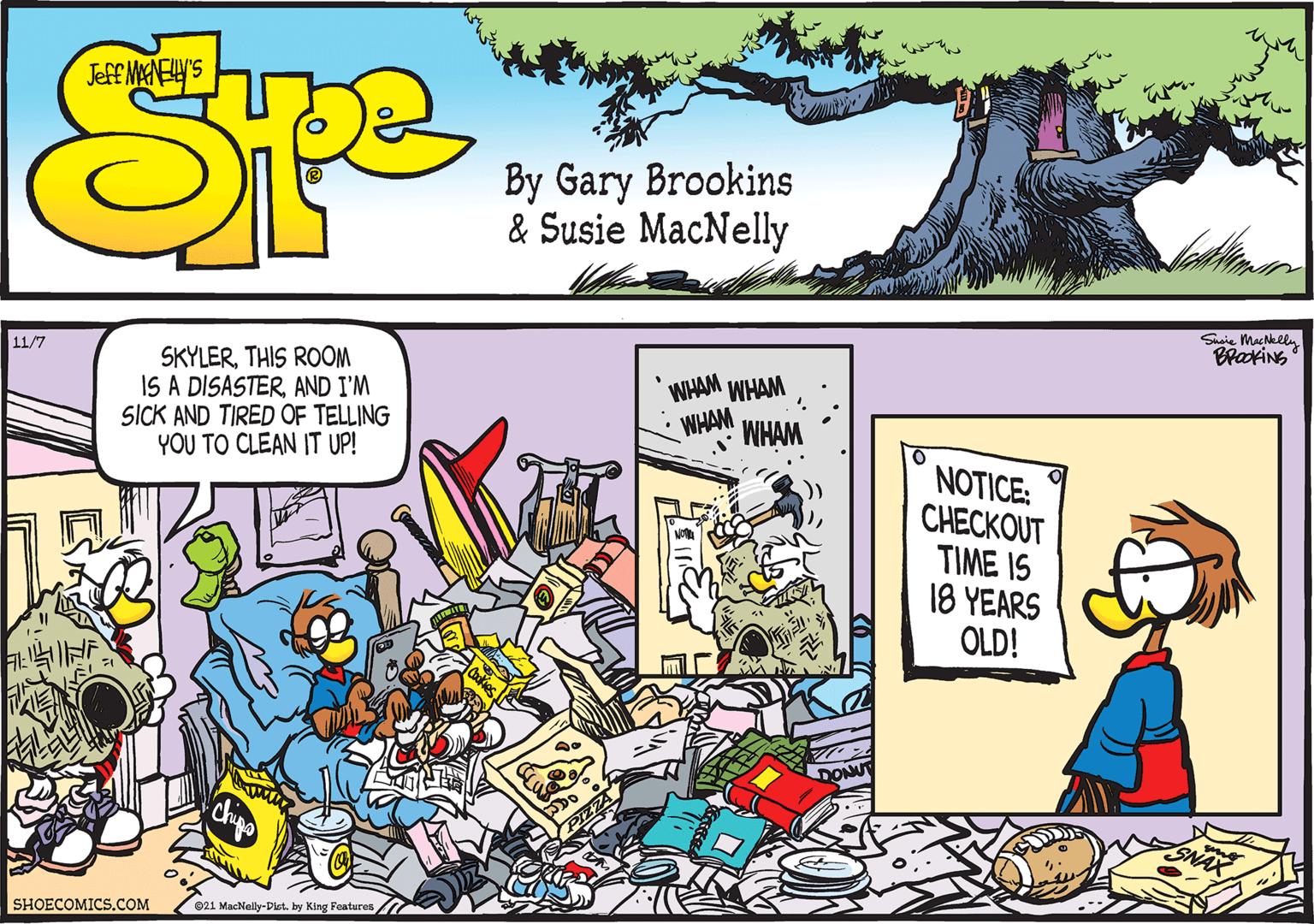 Comic book OCR: Shsie MacNelly BrakiNS 11/7 SKYLERTHIS ROOM IS A DISASTERAND I'M SICK AND TIRED OF TELLING YOU TO CLEAN IT UP! WHAM WHAM WHAM WHAM NOTICE: ?H???OUT TIME IS 18 YEARS OLD! SHOECOMICS.COM 021 MacNelly-Dist. by King Features . '. Shsie MacNelly BrakiNS 11/7 SKYLERTHIS ROOM IS A DISASTERAND I'M SICK AND TIRED OF TELLING YOU TO CLEAN IT UP! WHAM WHAM WHAM WHAM NOTICE: ?H???OUT TIME IS 18 YEARS OLD! SHOECOMICS.COM 021 MacNelly-Dist. by King Features . '.