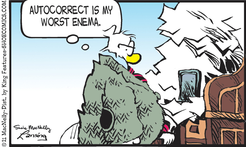 Happy OCR: AUTOCORRECT IS MY WORST ENEMA. Suoie MacNelly Kansing © 21 MacNelly-Dist. by King Features-SHOECOMICS.COM AUTOCORRECT IS MY WORST ENEMA. Suoie MacNelly Kansing © 21 MacNelly-Dist. by King Features-SHOECOMICS.COM