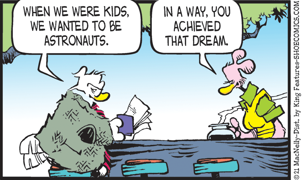 Line OCR: WHEN WE WERE KIDSWE WANTED TO BE ASTRONAUTS. IN A WAYYOU ACHIEVED THAT DREAM. 21 MacNelly-Dist. by King Features-SHOECOMICS.COM WHEN WE WERE KIDSWE WANTED TO BE ASTRONAUTS. IN A WAYYOU ACHIEVED THAT DREAM. 21 MacNelly-Dist. by King Features-SHOECOMICS.COM