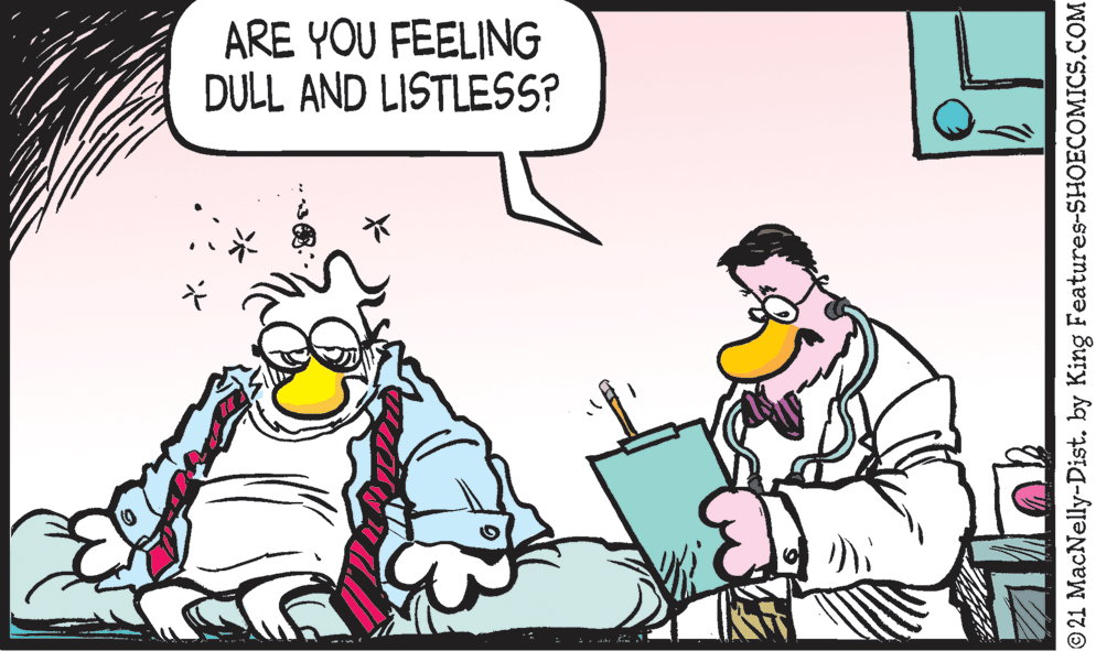 People OCR: ARE YOU FEELING DULL AND LISTLESS? © 21 MacNelly-Dist. by King Features-SHOECOMICS.COM ARE YOU FEELING DULL AND LISTLESS? © 21 MacNelly-Dist. by King Features-SHOECOMICS.COM