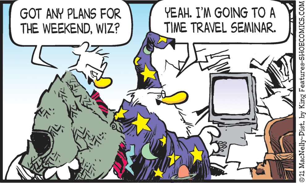 Adaptation OCR: GOT ANY PLANS FOR THE WEEKENDWIZ? YEAH. I'M GOING TO A TIME TRAVEL SEMINAR. © 21 MacNelly-Dist. by King Features-SHOECOMICS.COM GOT ANY PLANS FOR THE WEEKENDWIZ? YEAH. I'M GOING TO A TIME TRAVEL SEMINAR. © 21 MacNelly-Dist. by King Features-SHOECOMICS.COM