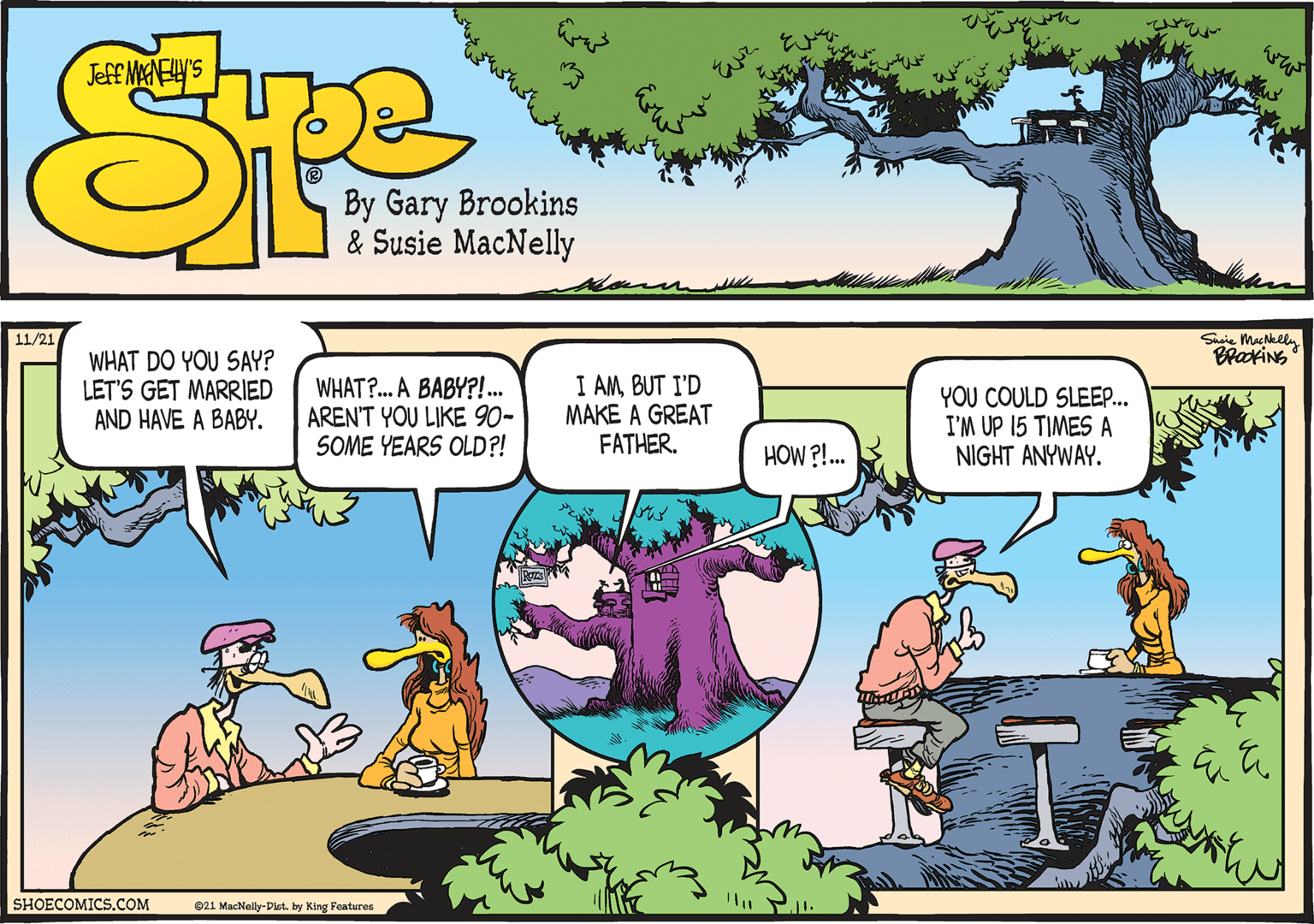 Human body OCR: s? By Gary Brookins & Susie MacNelly Susie MacNkeln BraxiNS 11/21 WHAT DO YOU SAY? LET'S GET MARRIED AND HAVE A BABY. WHAT?. A BABY?!.. AREN'T YOU LIKE 90- SOME YEARS OLD?! I AMBUT I'D MAKE A GREAT FATHER. YOU COULD SLEEP... I'M UP 15 TIMES A NIGHT ANYWAY. HOW ?!. SHOECOMICS.COM 021 MacNally-Dist. by King Features s ? By Gary Brookins & Susie MacNelly Susie MacNkeln BraxiNS 11/21 WHAT DO YOU SAY? LET'S GET MARRIED AND HAVE A BABY. WHAT?. A BABY?!.. AREN'T YOU LIKE 90- SOME YEARS OLD?! I AMBUT I'D MAKE A GREAT FATHER. YOU COULD SLEEP... I'M UP 15 TIMES A NIGHT ANYWAY. HOW ?!. SHOECOMICS.COM 021 MacNally-Dist. by King Features