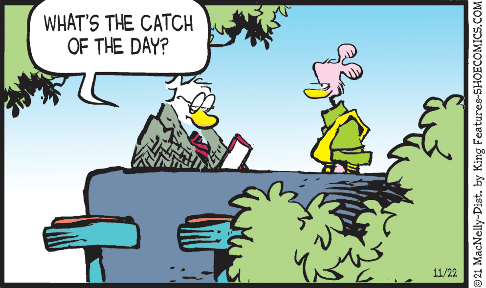 Happy OCR: WHAT'S THE CATCH OF THE DAY? 11/22 © 21 MacNelly-Dist. by King Features-SHOECOMICS.COM WHAT'S THE CATCH OF THE DAY? 11/22 © 21 MacNelly-Dist. by King Features-SHOECOMICS.COM