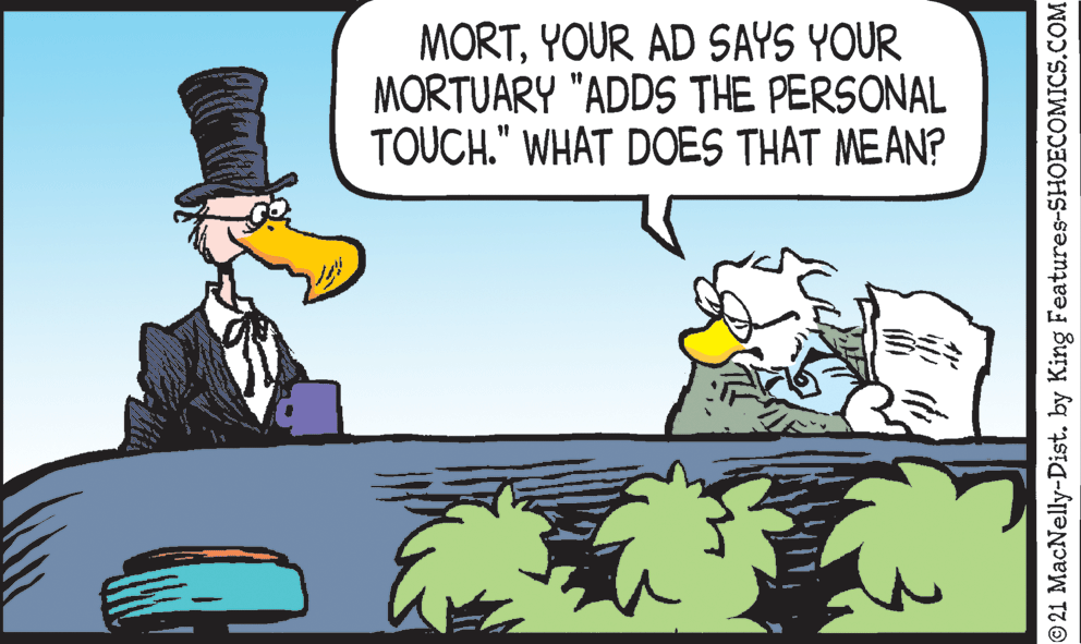 Art OCR: MORTYOUR AD SAYS YOUR MORTUARY "ADDS THE PERSONAL TOUCH." WHAT DOES THAT MEAN? 21 MacNelly-Dist. by King Features-SHOECOMICS.COM MORTYOUR AD SAYS YOUR MORTUARY "ADDS THE PERSONAL TOUCH." WHAT DOES THAT MEAN? 21 MacNelly-Dist. by King Features-SHOECOMICS.COM
