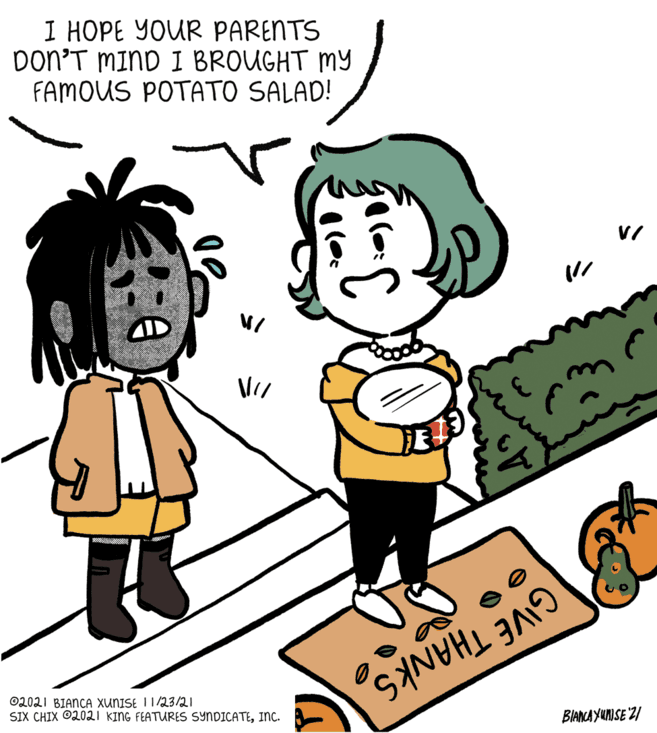 Art OCR: I HOPE YOUR PARENTS Don’T MIND I BROUGHT MY FAMOUS POTATO SALAD! GIVE THANKS BIANCA YUNISE '2/ 02021 BIANCA XUNISE I1/23/21 SIX CHIX O2021 KING FEATURES SYNDICATEInc. I HOPE YOUR PARENTS Don’T MIND I BROUGHT MY FAMOUS POTATO SALAD! GIVE THANKS BIANCA YUNISE '2/ 02021 BIANCA XUNISE I1/23/21 SIX CHIX O2021 KING FEATURES SYNDICATE