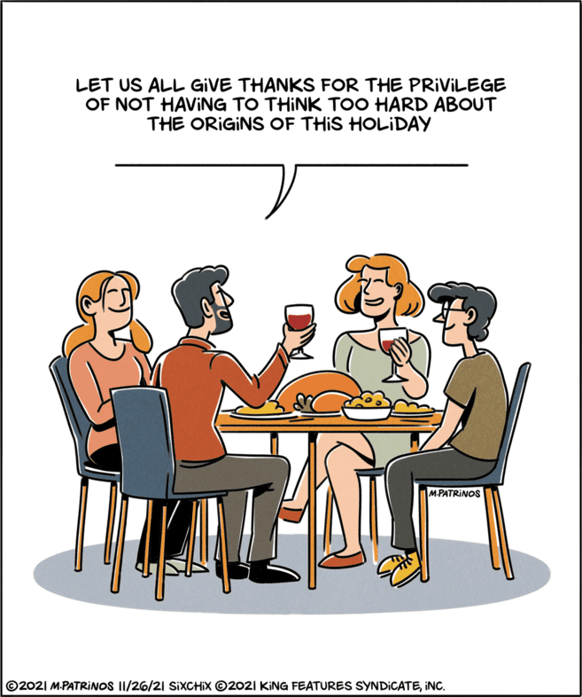 Parallel OCR: LET US ALL GIVE THANKS FOR THE PRIVILEGE OF NOT HAVING TO THINK TOO HARD ABOUT THE ORIGINS OF THIS HOLIDAY M.PATRINOS ©2021 M.PATRINOS II/26/21 SIXCHIX ©2021 KING FEATURES SYNDICATEINC. LET US ALL GIVE THANKS FOR THE PRIVILEGE OF NOT HAVING TO THINK TOO HARD ABOUT THE ORIGINS OF THIS HOLIDAY M.PATRINOS ©2021 M.PATRINOS II/26/21 SIXCHIX ©2021 KING FEATURES SYNDICATE