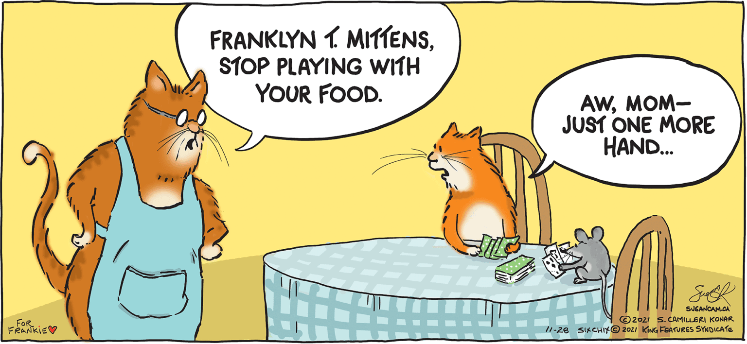 Font OCR: SIX CHIX BY SUSAN CAMILLERI KONAR FRANKLYN 1 MITTENSSTOP PLAYING WITH YOUR FOOD. AWMOM- JUST ONE MORE HAND. SUGANCAM.CA FOR FRANKIEV ©2021 s.CAMILLERI KONAR 11-28 SIKCHIY@ 2021 KING FEATURES SYNDICATE SIX CHIX BY SUSAN CAMILLERI KONAR FRANKLYN 1 MITTENSSTOP PLAYING WITH YOUR FOOD. AWMOM- JUST ONE MORE HAND. SUGANCAM.CA FOR FRANKIEV ©2021 s.CAMILLERI KONAR 11-28 SIKCHIY@ 2021 KING FEATURES SYNDICATE