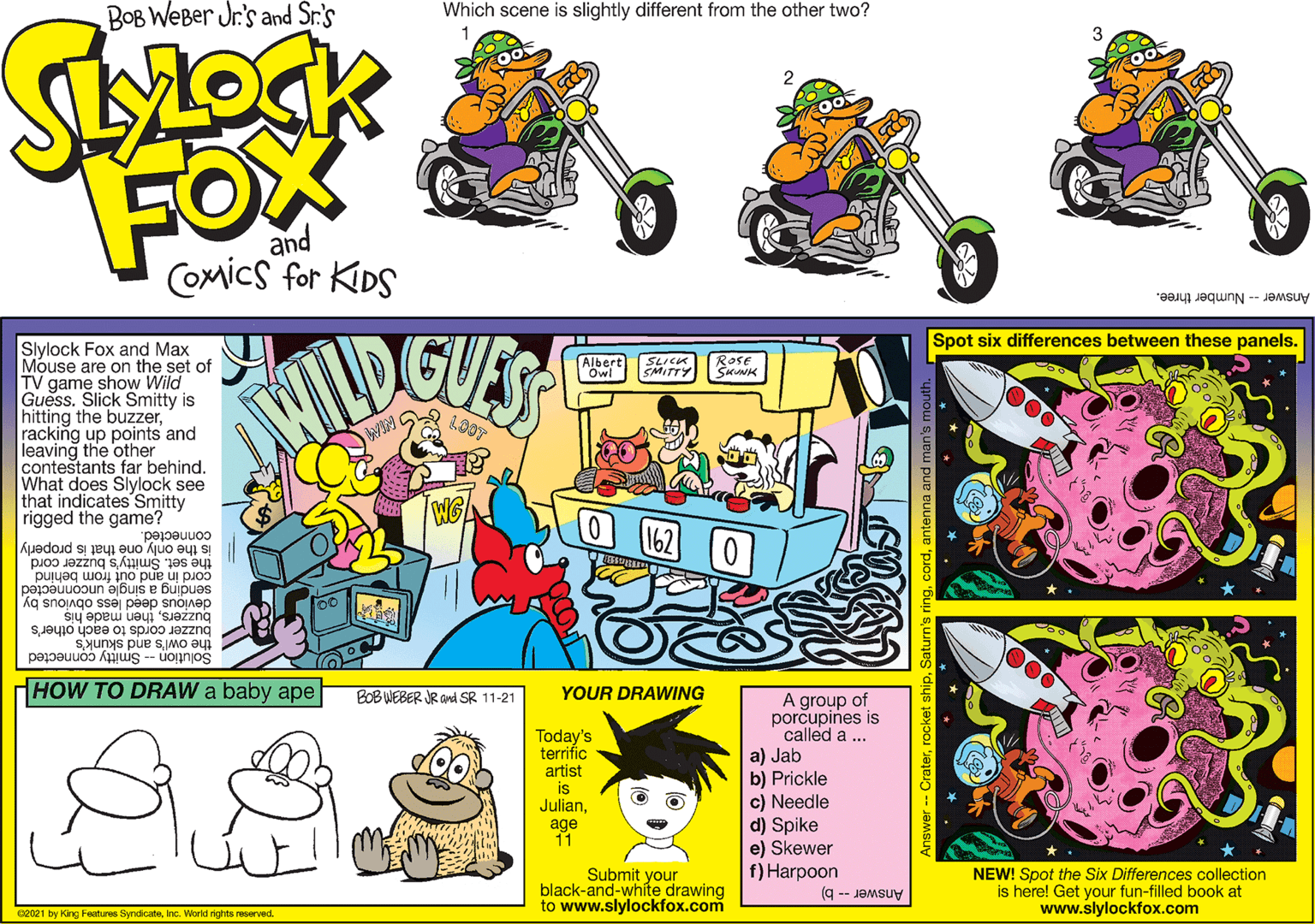 Art OCR: BOB WeBer Jr's and Sr.'s Which scene is slightly different from the other two? FOX and CoMics for KIDS Answer -- Number three. Spot six differences between these panels. Slylock Fox and Max Mouse are on the set of TV game show Wild Guess. Slick Smitty is hitting the buzzerracking up points and leaving the other contestants far behind. What does Slylock see that indicates Smitty rigged the game? Albert | Owl SLICK SMITTY Rase SKUNK LO0T connected. is the only one that is properly the set. Smitty's buzzer cord cord in and out from behind sending a single unconnected devious deed less obvious buzzersthen made his buzzer cords to each other's the owl's and skunk's Solution -- Smitty connected HOW TO DRAW a baby ape BOB WEBER JR and SR 11-21 YOUR DRAWING A group of porcupines is called a ... a) Jab b) Prickle c) Needle d) Spike e) Skewer f) Harpoon Today's terrific artist is Julianage 11 Submit your black-and-white drawing to www.slylockfox.com NEW! Spot the Six Differences collection is here! Get your fun-filled book at www.slylockfox.com 62021 by King Features SyndicateAnswerb) Answer -- Craterar BOB WeBer Jr's and Sr.'s Which scene is slightly different from the other two? FOX and CoMics for KIDS Answer -- Number three. Spot six differences between these panels. Slylock Fox and Max Mouse are on the set of TV game show Wild Guess. Slick Smitty is hitting the buzzerracking up points and leaving the other contestants far behind. What does Slylock see that indicates Smitty rigged the game? Albert | Owl SLICK SMITTY Rase SKUNK LO0T connected. is the only one that is properly the set. Smitty's buzzer cord cord in and out from behind sending a single unconnected devious deed less obvious buzzersthen made his buzzer cords to each other's the owl's and skunk's Solution -- Smitty connected HOW TO DRAW a baby ape BOB WEBER JR and SR 11-21 YOUR DRAWING A group of porcupines is called a ... a) Jab b) Prickle c) Needle d) Spike e) Skewer f) Harpoon Today's terrific artist is Julianage 11 Submit your black-and-white drawing to www.slylockfox.com NEW! Spot the Six Differences collection is here! Get your fun-filled book at www.slylockfox.com 62021 by King Features SyndicateInc. World richts reservedAnswerb) Answer -- Craterrocket shipSaturn's ring