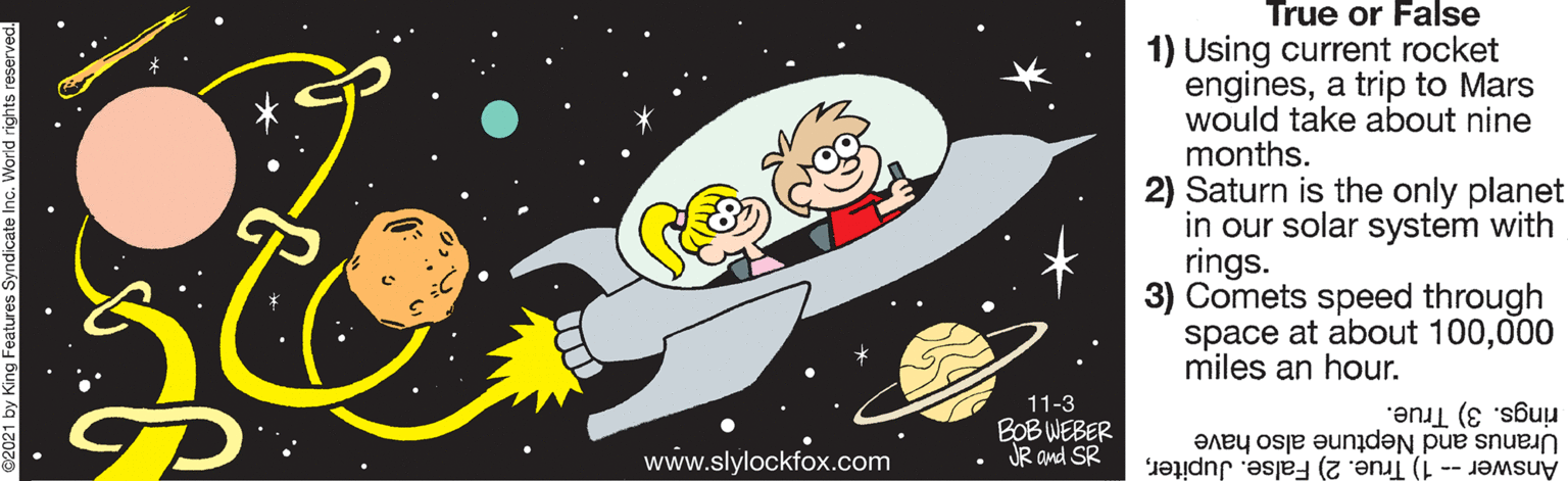 Graphics OCR: True or False 1) Using current rocket enginesa trip to Mars would take about nine months. 2) Saturn is the only planet in our solar system with rings. 3) Comets speed through space at about 100000 miles an hour. 11-3 BOB WEBER JR and SR rings. 3) True. www.slylockfox.com Uranus and Neptune also have Answer -- 1) True. 2) False. JupiterTrue or False 1) Using current rocket enginesa trip to Mars would take about nine months. 2) Saturn is the only planet in our solar system with rings. 3) Comets speed through space at about 100000 miles an hour. 11-3 BOB WEBER JR and SR rings. 3) True. www.slylockfox.com Uranus and Neptune also have Answer -- 1) True. 2) False. Jupiter