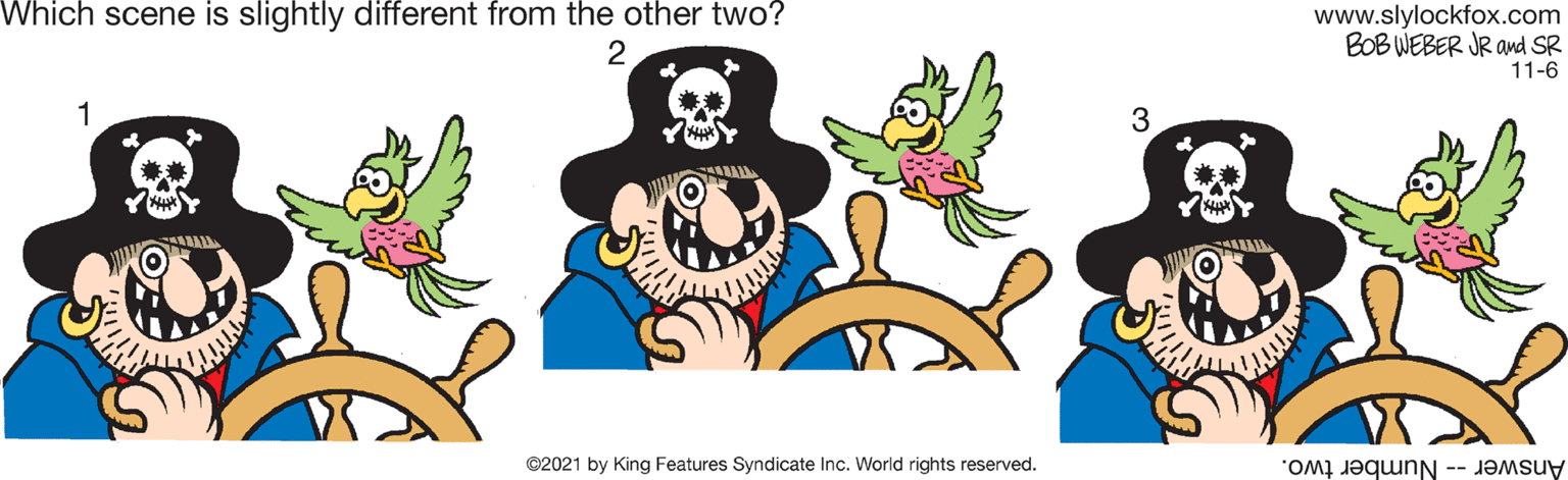 Font OCR: Which scene is slightly different from the other two? www.slylockfox.com BOB WEBER JR and SR 11-6 2 1 3 ©2021 by King Features Syndicate Inc. World rights reserved. Answer -- Number two. Which scene is slightly different from the other two? www.slylockfox.com BOB WEBER JR and SR 11-6 2 1 3 ©2021 by King Features Syndicate Inc. World rights reserved. Answer -- Number two.