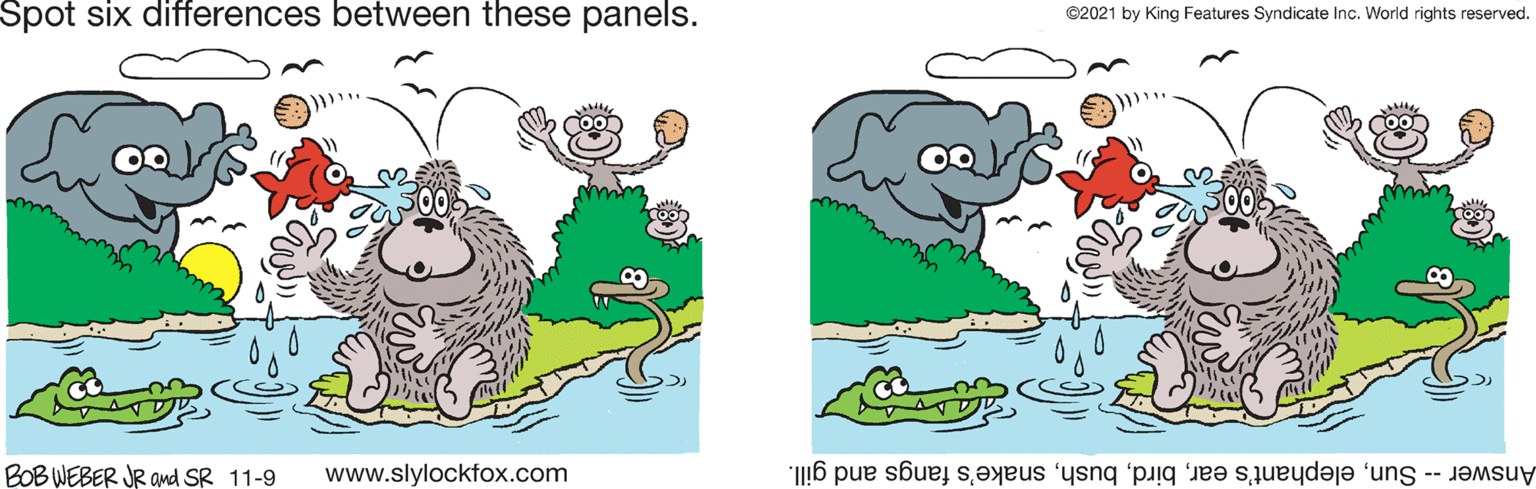 Font OCR: Spot six differences between these panels. ©2021 by King Features Syndicate Inc. World rights reserved. BOB WEBER JR and SR 11-9 www.slylockfox.com Answer -- Sunsnake's fangs and gill. Spot six differences between these panels. ©2021 by King Features Syndicate Inc. World rights reserved. BOB WEBER JR and SR 11-9 www.slylockfox.com Answer -- Sunelephant's earsnake's fangs and gill.