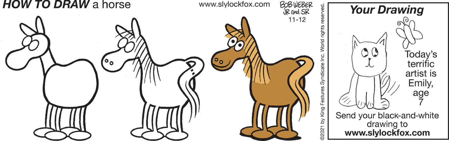 Happy OCR: HOW TO DRAW a horse BOB WEBER JR and SR www.slylockfox.com Your Drawing 11-12 Today's terrific artist is Emilyage Send your black-and-white drawing to www.slylockfox.com 2021 by King Features Syndicate Inc. World rights HOW TO DRAW a horse BOB WEBER JR and SR www.slylockfox.com Your Drawing 11-12 Today's terrific artist is Emilyage Send your black-and-white drawing to www.slylockfox.com 2021 by King Features Syndicate Inc. World rights