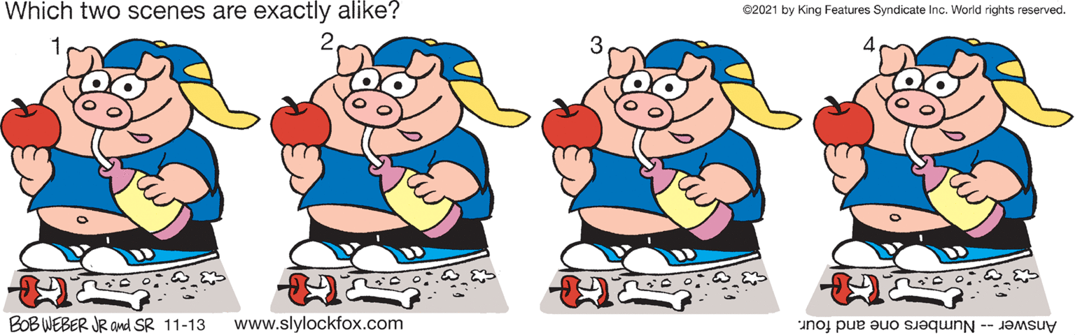 Gesture OCR: Which two scenes are exactly alike? ©2021 by King Features Syndicate Inc. World rights reserved. BOB WEBER JR amd SR 11-13 www.slylockfox.com Answer -- Numbers one and four. Which two scenes are exactly alike? ©2021 by King Features Syndicate Inc. World rights reserved. BOB WEBER JR amd SR 11-13 www.slylockfox.com Answer -- Numbers one and four.