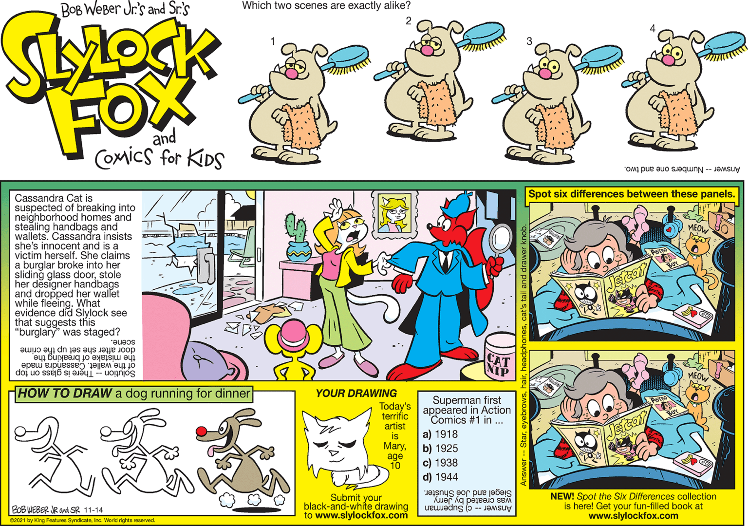 Yellow OCR: BOB WEBer Jr.'s and Sr.'s Which two scenes are exactly alike? 2 FOX and Coxics for KIDS Answer -- Numbers one and two. Spot six differences between these panels. Cassandra Cat is suspected of breaking into neighborhood homes and stealing handbags and wallets. Cassandra insists she's innocent and is a victim herself. She claims a burglar broke into her sliding glass doorstole her designer handbags and dropped her wallet while fleeing. What evidence did Slylock see that suggests this "burglary" was staged? Jefcat scene. door after she set up the crime the mistake of breaking the of the wallet. Cassandra made MEO Solution -- There is glass on top HOW TO DRAW a dog running for dinner YOUR DRAWING Superman first appeared in Action Comics #1 in .. Today's terrific artist is Maryage 10 Jetce a) 1918 b) 1925 c) 1938 d) 1944 Submit your black-and-white drawing to www.slylockfox.com Siegel and Joé Shušter. was created by Jerry Answer -- c) Superman NEW! Spot the Six Differences collection is here! Get your fun-filled book at www.slylockfox.com BOB WEBER JR and SR 11-14 02021 by King Features SyndicateInc. Workd rights reserved BOB WEBer Jr.'s and Sr.'s Which two scenes are exactly alike? 2 FOX and Coxics for KIDS Answer -- Numbers one and two. Spot six differences between these panels. Cassandra Cat is suspected of breaking into neighborhood homes and stealing handbags and wallets. Cassandra insists she's innocent and is a victim herself. She claims a burglar broke into her sliding glass doorstole her designer handbags and dropped her wallet while fleeing. What evidence did Slylock see that suggests this "burglary" was staged? Jefcat scene. door after she set up the crime the mistake of breaking the of the wallet. Cassandra made MEO Solution -- There is glass on top HOW TO DRAW a dog running for dinner YOUR DRAWING Superman first appeared in Action Comics #1 in .. Today's terrific artist is Maryage 10 Jetce a) 1918 b) 1925 c) 1938 d) 1944 Submit your black-and-white drawing to www.slylockfox.com Siegel and Joé Shušter. was created by Jerry Answer -- c) Superman NEW! Spot the Six Differences collection is here! Get your fun-filled book at www.slylockfox.com BOB WEBER JR and SR 11-14 02021 by King Features SyndicateInc. Workd rights reserved