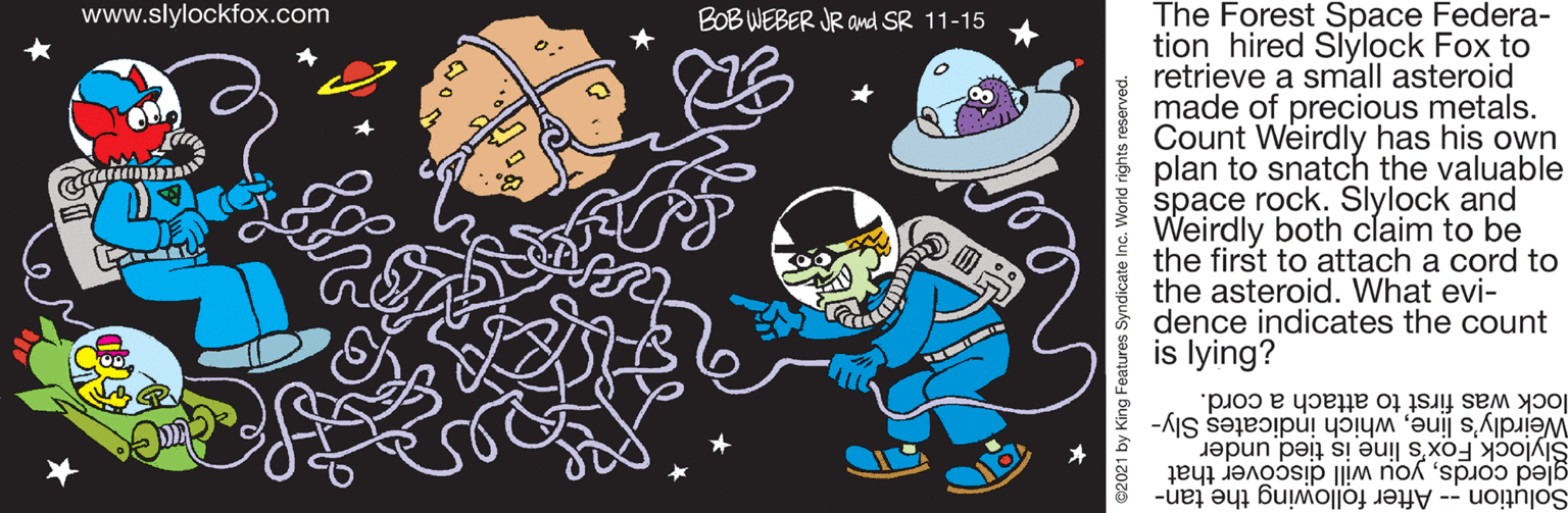 Design OCR: The Forest Space Federa- tion hired Slylock Fox to retrieve a small asteroid made of precious metals. Count Weirdly has his own plan to snatch the valuable space rock. Slylock and Weirdly both claim to be the first to attach a cord to the asteroid. What evi- dence indicates the count is lying? www.slylockfox.com BOB WEBER JR Ond SR 11-15 Coo lock was first to attach a cord. Weirdly's linewhich indicates Sly- Slylock Fox's line is tied under gled cordsyou will discover that Solution -- After following the tan- 2021 by King Features Syndicate Inc. World rights reserved. The Forest Space Federa- tion hired Slylock Fox to retrieve a small asteroid made of precious metals. Count Weirdly has his own plan to snatch the valuable space rock. Slylock and Weirdly both claim to be the first to attach a cord to the asteroid. What evi- dence indicates the count is lying? www.slylockfox.com BOB WEBER JR Ond SR 11-15 Coo lock was first to attach a cord. Weirdly's linewhich indicates Sly- Slylock Fox's line is tied under gled cordsyou will discover that Solution -- After following the tan- 2021 by King Features Syndicate Inc. World rights reserved.