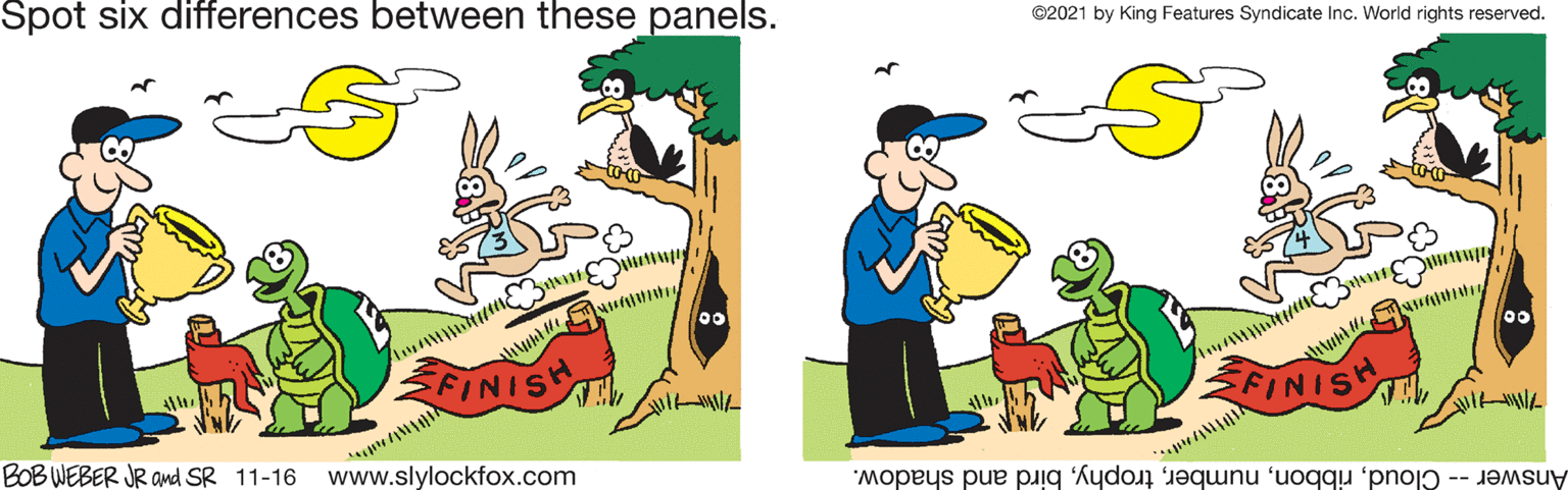 Gesture OCR: Spot six differences between these panels. ©2021 by King Features Syndicate Inc. World rights reserved. 00 FINIS N FINIS BOB WEBER JR amd SR 11-16 www.slylockfox.com Answer - Cloudbird and shadow. Spot six differences between these panels. ©2021 by King Features Syndicate Inc. World rights reserved. 00 FINIS N FINIS BOB WEBER JR amd SR 11-16 www.slylockfox.com Answer - Cloudbird and shadow.