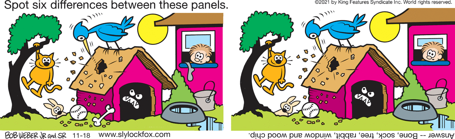 Art OCR: Spot six differences between these panels. ©2021 by King Features Syndicate Inc. World rights reserved. BOB WEBER JR amd SR 11-18 www.slylockfox.com Answer -- Bonewindow and wood chip. Spot six differences between these panels. ©2021 by King Features Syndicate Inc. World rights reserved. BOB WEBER JR amd SR 11-18 www.slylockfox.com Answer -- Bonewindow and wood chip.