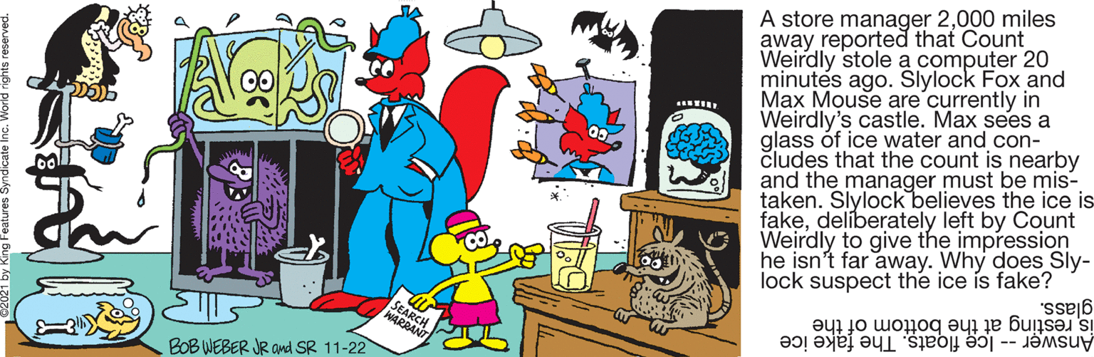 Sharing OCR: A store manager 2000 miles away reported that Count Weirdly stole a computer 20 minutes ago. Slylock Fox and Max Mouse are'currently in Weirdly's castle. Max sees a glass óf ice water and con- cludes that the count is nearby and the manager must be mis- taken. Slylock believes the ice is fakedelíberately left by Count Weirdly to give the impression he isn't far away. Why does Sly- lock suspect the ice ís fake? glass. is resting at the bottom of the SEARCH WARRANT Answer -- Ice floats. The fake ice BOB WEBER JR Ond SR 11-22 A store manager 2000 miles away reported that Count Weirdly stole a computer 20 minutes ago. Slylock Fox and Max Mouse are'currently in Weirdly's castle. Max sees a glass óf ice water and con- cludes that the count is nearby and the manager must be mis- taken. Slylock believes the ice is fakedelíberately left by Count Weirdly to give the impression he isn't far away. Why does Sly- lock suspect the ice ís fake? glass. is resting at the bottom of the SEARCH WARRANT Answer -- Ice floats. The fake ice BOB WEBER JR Ond SR 11-22