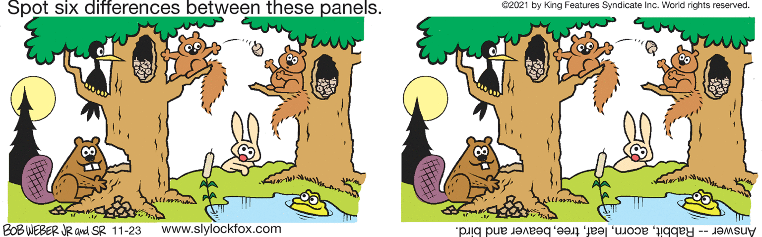 Rectangle OCR: Spot six differences between these panels. ©2021 by King Features Syndicate Inc. World rights reserved. BOB WEBER JR and SR 11-23 www.slylockfox.com Answer -- Rabbitbeaver and bird. Spot six differences between these panels. ©2021 by King Features Syndicate Inc. World rights reserved. BOB WEBER JR and SR 11-23 www.slylockfox.com Answer -- Rabbitbeaver and bird.