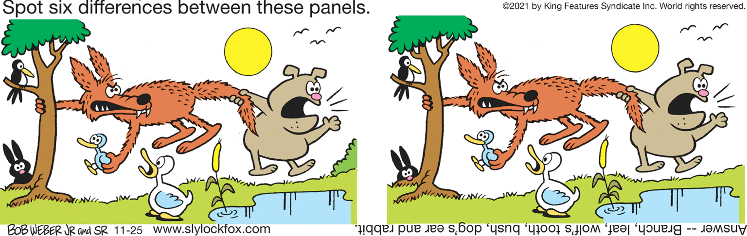 Grass OCR: Spot six differences between these panels. ©2021 by King Features Syndicate Inc. World rights reserved. NININ VNITM BOB WEBER JR and SR 11-25 Www.slylockfox.com Answer -- Branchdog's ear and rabbit. Spot six differences between these panels. ©2021 by King Features Syndicate Inc. World rights reserved. NININ VNITM BOB WEBER JR and SR 11-25 Www.slylockfox.com Answer -- Branchwolf's toothdog's ear and rabbit.
