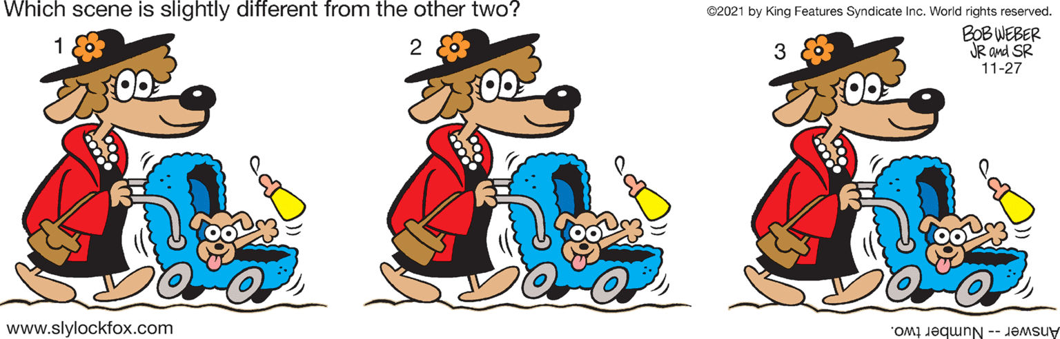 Art OCR: Which scene is slightly different from the other two? ©2021 by King Features Syndicate Inc. World rights reserved. BOB WEBER JR and SR 11-27 00 www.slylockfox.com Answer -- Number two. Which scene is slightly different from the other two? ©2021 by King Features Syndicate Inc. World rights reserved. BOB WEBER JR and SR 11-27 00 www.slylockfox.com Answer -- Number two.