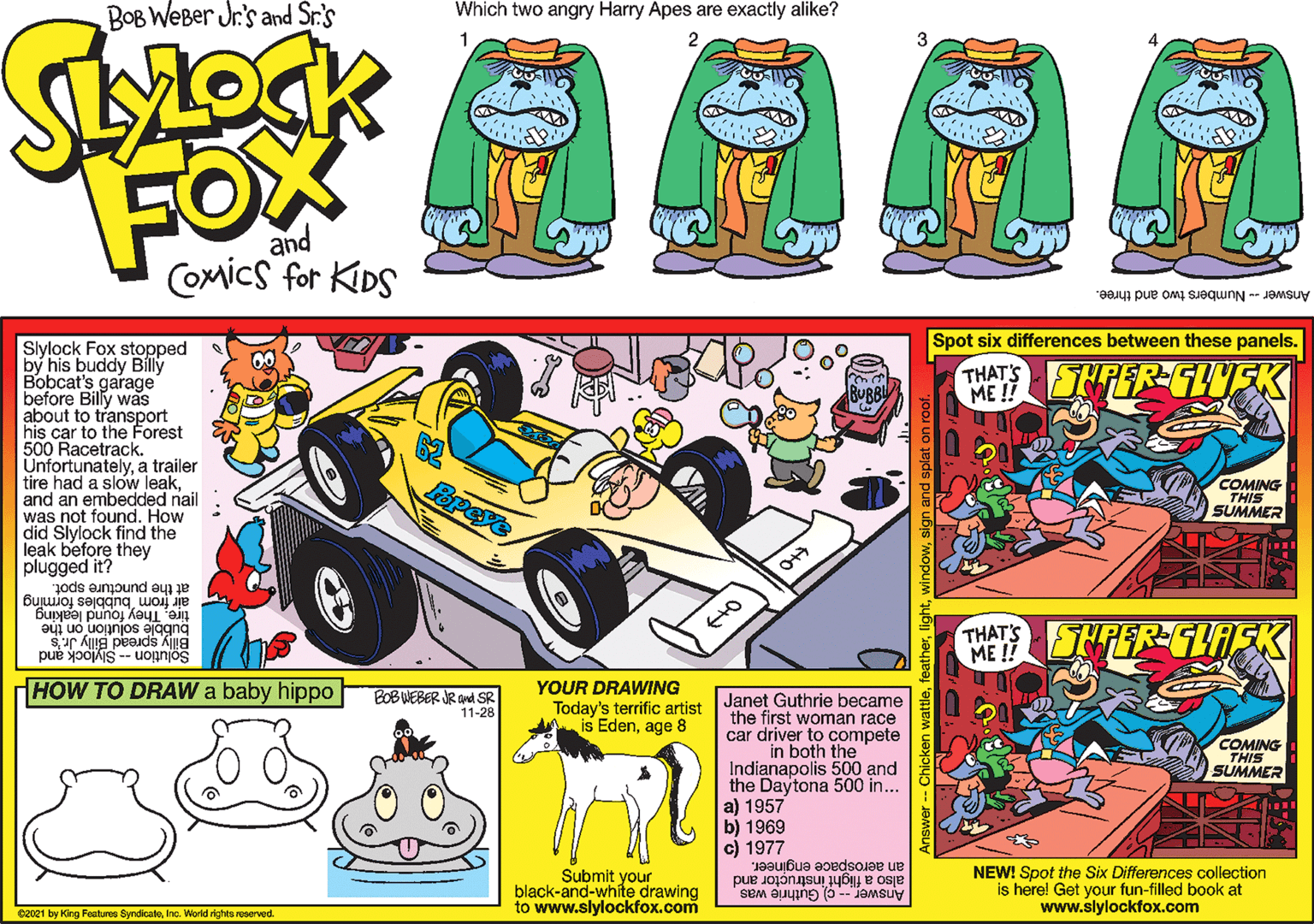 Fender OCR: was nated Howa Bob Weber Jr.'s Spot six differences between these panels. Slylock Fox stopped by his buddy Billy Bobcat's garage" before Billy was about to transport his car to the Forest 500 Racetrack. Unfortunatelya tr?iler tire had a slow leakand an THATS ME !! FOX COMICS FOR KDS COMING THIS d nail How SUMMER did Slylock find the leak before they plugged it the puncture spot. air from bubbles forming tre. They found leaking THAT'S FEPER-LA ME ! Solution--Syock and HOW TO DRAW a baby hippo BOBVEBER R SR 11-28 YOUR DRAWING Today's terrific artist Edenage 8 Janet Guthrie became the first woman race car driver to compete COMING THIS SUMMER both the Indianapolis 500 and the Daytona 500 in... a) 1957 b) 1969 c) 1977 an aerospace engineer. also a flight instructor and Sem ang (a - Jamsuiy Submit your black-and-white drawing to www.slylockfox.com NEW! Spot the Six Differences collection is here! Get your fun-filled book at www.slylockfox.com cenzi byrg Ptun byrae rk d was nated Howa Bob Weber Jr.'s Spot six differences between these panels. Slylock Fox stopped by his buddy Billy Bobcat's garage" before Billy was about to transport his car to the Forest 500 Racetrack. Unfortunatelya tr?iler tire had a slow leakand an THATS ME !! FOX COMICS FOR KDS COMING THIS d nail How SUMMER did Slylock find the leak before they plugged it the puncture spot. air from bubbles forming tre. They found leaking THAT'S FEPER-LA ME ! Solution--Syock and HOW TO DRAW a baby hippo BOBVEBER R SR 11-28 YOUR DRAWING Today's terrific artist Edenage 8 Janet Guthrie became the first woman race car driver to compete COMING THIS SUMMER both the Indianapolis 500 and the Daytona 500 in... a) 1957 b) 1969 c) 1977 an aerospace engineer. also a flight instructor and Sem ang (a - Jamsuiy Submit your black-and-white drawing to www.slylockfox.com NEW! Spot the Six Differences collection is here! Get your fun-filled book at www.slylockfox.com cenzi byrg Ptun byrae rk d