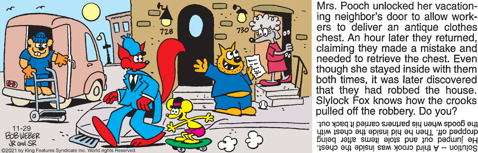 Line OCR: Mrs. Pooch unlocked her vacation- ing neighbor's door to allow work- ers to deliver an antique clothes chest. An hour later they returnedclaiming they made a mistake and needed to retrieve the chest. Even though she stayed inside with them both timesit was later discovered that they had robbed the house. Slylock Fox knows how the crooks pulled off the robbery. Do you? 00 728 11-29 BOB WEBER JR ond SR ©2021 by King Features Syndicate Inc. World rights Reserved. the goods when his partners carried it back out. dropped off. Then he hid inside the chest with He jumped out and stole items after being Solution A third crook was inside the chest. Mrs. Pooch unlocked her vacation- ing neighbor's door to allow work- ers to deliver an antique clothes chest. An hour later they returnedclaiming they made a mistake and needed to retrieve the chest. Even though she stayed inside with them both timesit was later discovered that they had robbed the house. Slylock Fox knows how the crooks pulled off the robbery. Do you? 00 728 11-29 BOB WEBER JR ond SR ©2021 by King Features Syndicate Inc. World rights Reserved. the goods when his partners carried it back out. dropped off. Then he hid inside the chest with He jumped out and stole items after being Solution A third crook was inside the chest.