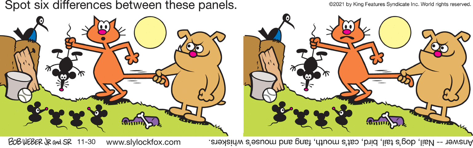 Mammal OCR: Spot six differences between these panels. ©2021 by King Features Syndicate Inc. World rights reserved. BOB WEBER JR amnd SR 11-30 www.slylockfox.com Answer - Nailfang and mouse's whiskers. Spot six differences between these panels. ©2021 by King Features Syndicate Inc. World rights reserved. BOB WEBER JR amnd SR 11-30 www.slylockfox.com Answer - Naildog's tailcat's mouthfang and mouse's whiskers.