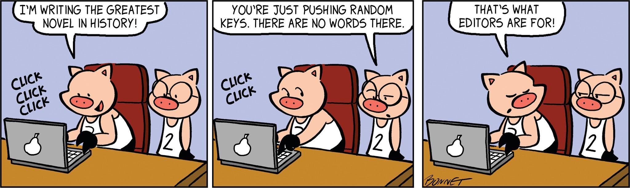 Art OCR: I'M WRITING THE GREATEST NOVEL IN HISTORY! CLICK CLICK CLICK YOU'RE JUST PUSHING RANDOM KEYS. THERE ARE NO WORDS THERE. CLICK CLICK 2 THAT'S WHAT EDITORS ARE FOR! BONNET I'M WRITING THE GREATEST NOVEL IN HISTORY ! CLICK CLICK CLICK YOU'RE JUST PUSHING RANDOM KEYS . THERE ARE NO WORDS THERE . CLICK CLICK 2 THAT'S WHAT EDITORS ARE FOR ! BONNET