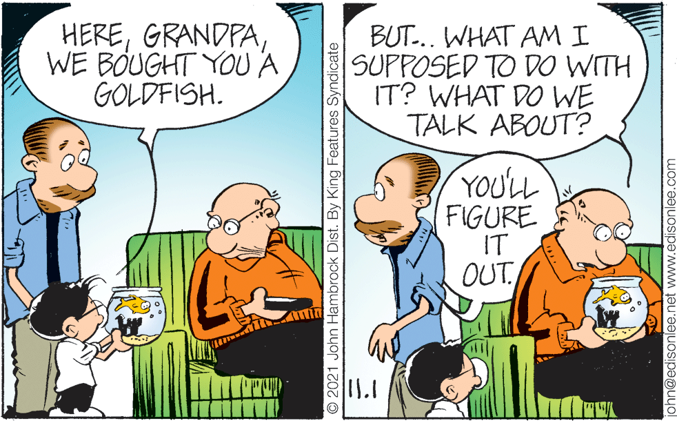 Line OCR: HEREWE BOUGHT YOU A GOLDFISH. BUT.. WHAT AM I SUPPOSED TO DO WITH IT? WHAT DO WE TALK ABOUT? YOU'LL FIGURE IT OUT © 2021 John Hambrock Dist. By King Features Syndicate john@edisonlee.net www.edisonlee.com HEREWE BOUGHT YOU A GOLDFISH. BUT.. WHAT AM I SUPPOSED TO DO WITH IT? WHAT DO WE TALK ABOUT? YOU'LL FIGURE IT OUT © 2021 John Hambrock Dist. By King Features Syndicate john@edisonlee.net www.edisonlee.com