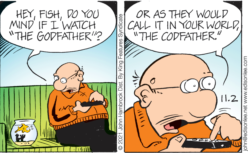 Happy OCR: HEYDO YOU MIND IF I'WATCH "THE GODFATHER"? OR AS THEY WOULD CALL IT IN YOUR WORLD"THE CODFATHER. 11.2 © 2021 John Hambrock Dist. By King Features Syndicate john@edisonlee.net www.edisonlee.com HEYDO YOU MIND IF I'WATCH "THE GODFATHER"? OR AS THEY WOULD CALL IT IN YOUR WORLD"THE CODFATHER. 11.2 © 2021 John Hambrock Dist. By King Features Syndicate john@edisonlee.net www.edisonlee.com