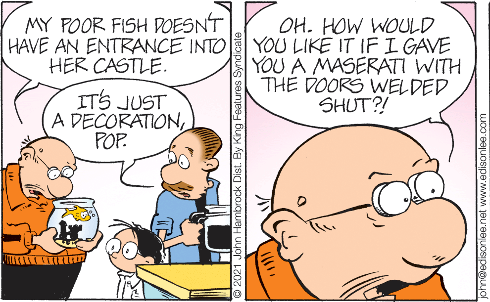 Mammal OCR: MY POOR FISH DOESNT HAVE AN ENTRANCE INTO HER CASTLE. OH. HOW WOULD YOU LIKE IT IF I GAVE YOU A MASERATI WITH THE DOORS WWELDED SHUT?! ITS JUST A DECORATIONPOP. O 2021 John Hambrock Dist. By King Features Syndicate john@edisonlee.net www.edisonlee.com MY POOR FISH DOESNT HAVE AN ENTRANCE INTO HER CASTLE. OH. HOW WOULD YOU LIKE IT IF I GAVE YOU A MASERATI WITH THE DOORS WWELDED SHUT?! ITS JUST A DECORATIONPOP. O 2021 John Hambrock Dist. By King Features Syndicate john@edisonlee.net www.edisonlee.com