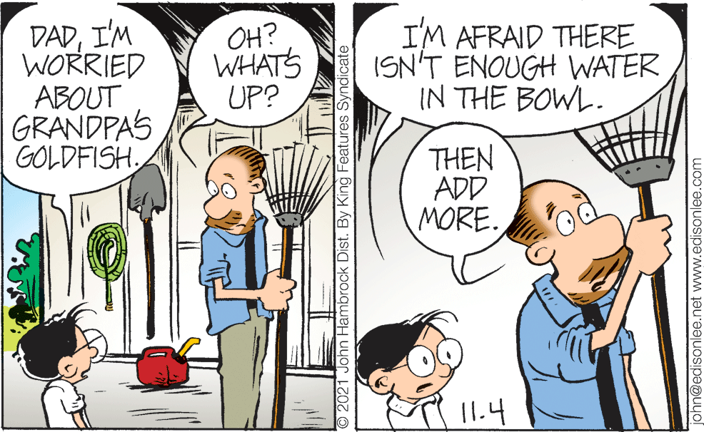 Line OCR: DADI'M WORRIED ABOUT GRANDPAS GOLDFISH. OH? WHATS UP? I'M AFRAID THERE ISN'T ENOUGH WATER IN THE BOWL. THEN ADD MORE. 11.4 O 2021 John Hambrock Dist. By King Features Syndicate john@edisonlee.net www.edisonlee.com DADI'M WORRIED ABOUT GRANDPAS GOLDFISH. OH? WHATS UP? I'M AFRAID THERE ISN'T ENOUGH WATER IN THE BOWL. THEN ADD MORE. 11.4 O 2021 John Hambrock Dist. By King Features Syndicate john@edisonlee.net www.edisonlee.com