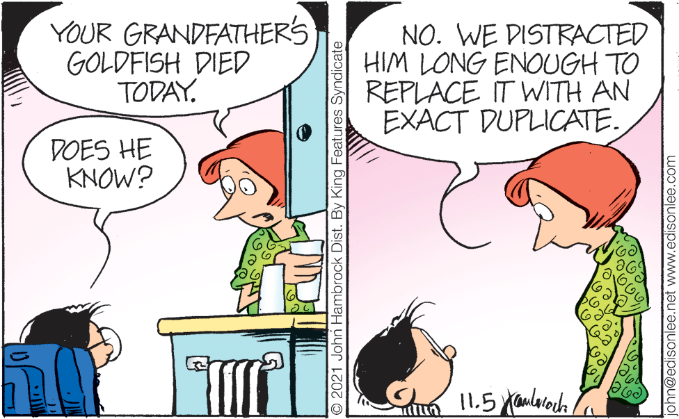 Line OCR: YOUR GRANDFATHERS GOLDFISH DIED TODAY. NO. WE DISTRACTED HIM LONG ENOUGH TO REPLACE IT WITH AN EXACT DUPLICATE. DOES HE KNOW? 11.5 yaularoch © 2021 John Hambrock Dist. By King Features Syndicate john@edisonlee.net www.edisonlee.com YOUR GRANDFATHERS GOLDFISH DIED TODAY. NO. WE DISTRACTED HIM LONG ENOUGH TO REPLACE IT WITH AN EXACT DUPLICATE. DOES HE KNOW? 11.5 yaularoch © 2021 John Hambrock Dist. By King Features Syndicate john@edisonlee.net www.edisonlee.com