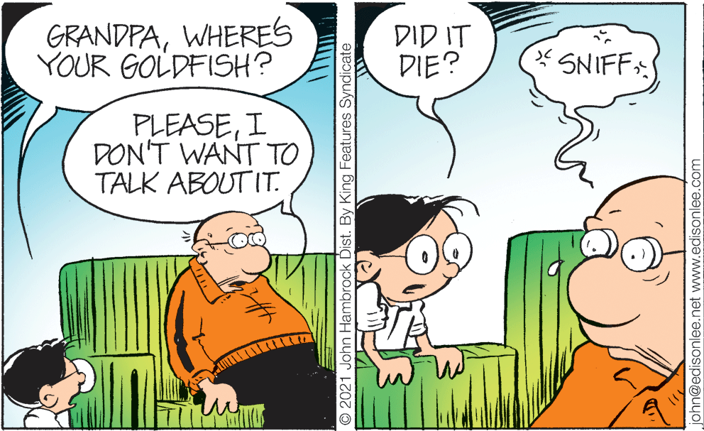 Mammal OCR: GRANDPAWHERES YOUR GOLDFISH? T?? ??? DIE? * SNIFF: PLEASEI DON'T WANT TO TALK ABOUT IT. © 2021 John Hambrock Dist. By King Features Syndicate john@edisonlee.net www.edisonlee.com GRANDPAWHERES YOUR GOLDFISH? T?? ??? DIE? * SNIFF: PLEASEI DON'T WANT TO TALK ABOUT IT. © 2021 John Hambrock Dist. By King Features Syndicate john@edisonlee.net www.edisonlee.com