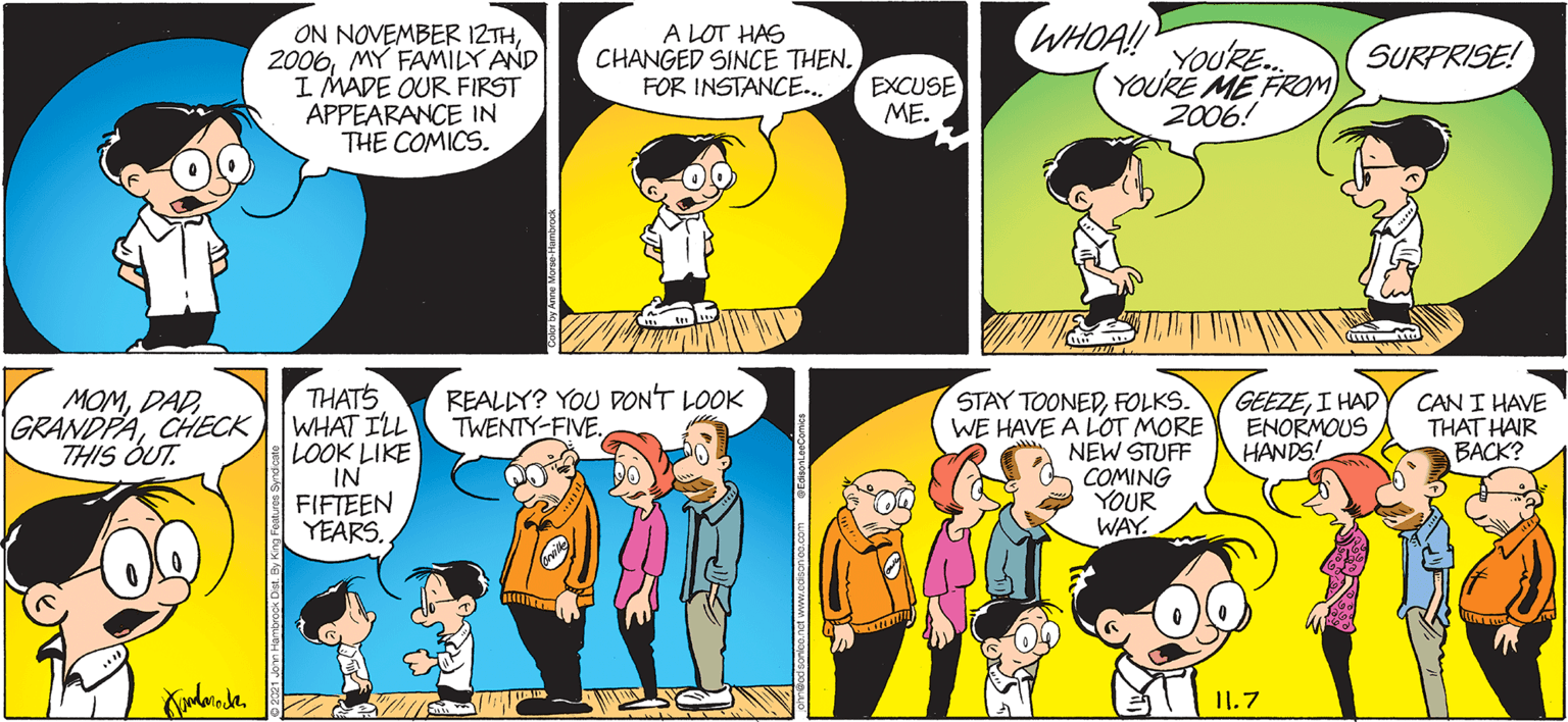 Happy OCR: ON NOVEMBER IZTHMY FAMILY AND I MADE OUR FIRST APPEARANCE IN THE COMICS. A LOT HAS CHANGED SINCE THEN. FOR INSTANCE.. WHOA! YOURE. YOURE ME FROM 2006! SURPRISE! EXCUSE ??. REALIY? YOU DONT LOOK TWENTY-FIVE. THATS WHAT ILL LOOK LIKE IN FIFTEEN YEARS. STAY TOONEDFOLKS. WE HAVE A LOT MORE NEW STUFF COMING YOUR WAY. MOMCHECK THIS OUT. GEEZEI HAD ENORMOUS HANDS! CAN I HAVE THAT HAIR ????? I1.7 ON NOVEMBER IZTHMY FAMILY AND I MADE OUR FIRST APPEARANCE IN THE COMICS. A LOT HAS CHANGED SINCE THEN. FOR INSTANCE.. WHOA! YOURE. YOURE ME FROM 2006! SURPRISE! EXCUSE ??. REALIY? YOU DONT LOOK TWENTY-FIVE. THATS WHAT ILL LOOK LIKE IN FIFTEEN YEARS. STAY TOONEDFOLKS. WE HAVE A LOT MORE NEW STUFF COMING YOUR WAY. MOMCHECK THIS OUT. GEEZEI HAD ENORMOUS HANDS! CAN I HAVE THAT HAIR ????? I1.7