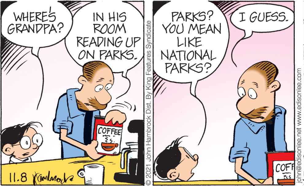 Happy OCR: IN HIS ROOM READING UP ON PARKS. PARKS? YOU MEAN LIKE NATIONAL PARKS? WHERE'S GRANDPA? I GUESS. COFFEE COFF © 2021 John Hambrock Dist. By King Features Syndicate john@edisonlee.net www.edisonlee.com IN HIS ROOM READING UP ON PARKS. PARKS? YOU MEAN LIKE NATIONAL PARKS? WHERE'S GRANDPA? I GUESS. COFFEE COFF © 2021 John Hambrock Dist. By King Features Syndicate john@edisonlee.net www.edisonlee.com