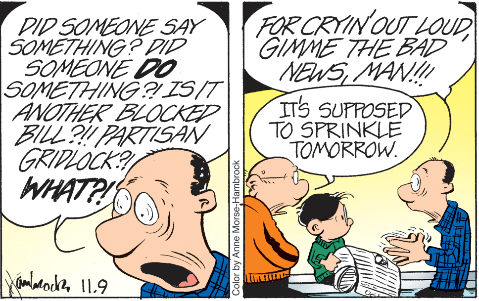 Interaction OCR: FOR CRYIN OUT LOUD GIMME THE BAD NEWSMAN! DID SOMEONE SAY SOMETHING? DID SOMEONE DO SOMETHING ? IS/T ANOTHER BLOCKED BILL?! PARTISAN GRIPLOCK? WHATP! ITS SUPPOSED TO SPRINKLE TOMORROW. Color by Anne Morse-Hambrock FOR CRYIN OUT LOUD GIMME THE BAD NEWSMAN! DID SOMEONE SAY SOMETHING? DID SOMEONE DO SOMETHING ? IS/T ANOTHER BLOCKED BILL?! PARTISAN GRIPLOCK? WHATP! ITS SUPPOSED TO SPRINKLE TOMORROW. Color by Anne Morse-Hambrock